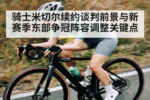 骑士米切尔续约谈判前景与新赛季东部争冠阵容调整关键点