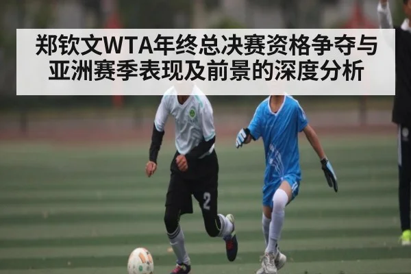 郑钦文WTA年终总决赛资格争夺与亚洲赛季表现及前景的深度分析