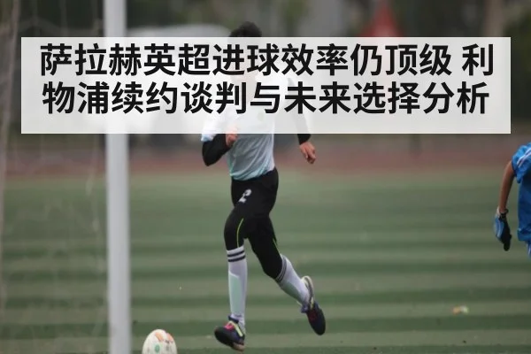 萨拉赫英超进球效率仍顶级 利物浦续约谈判与未来选择分析