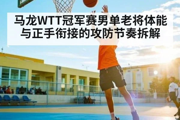 马龙WTT冠军赛男单老将体能与正手衔接的攻防节奏拆解